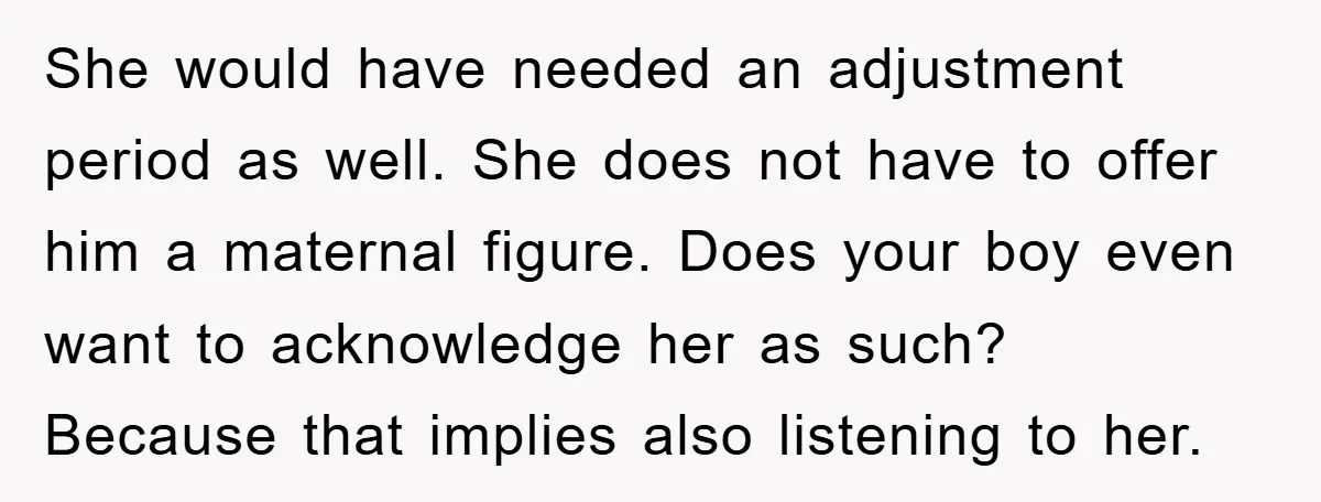 She would have needed an adjustment period as well. She does not have to offer him a maternal figure. Does your boy even want to acknowledge her as such? Because...