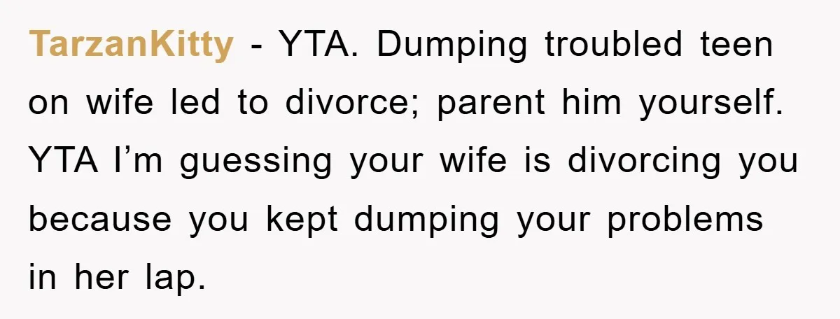 TarzanKitty − YTA. Dumping troubled teen on wife led to divorce; parent him yourself. YTA I’m guessing your wife is divorcing you because you kept dumping your problems in her...