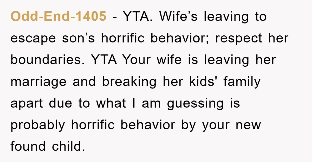Odd-End-1405 − YTA. Wife’s leaving to escape son’s horrific behavior; respect her boundaries. YTA Your wife is leaving her marriage and breaking her kids' family apart due to what I...