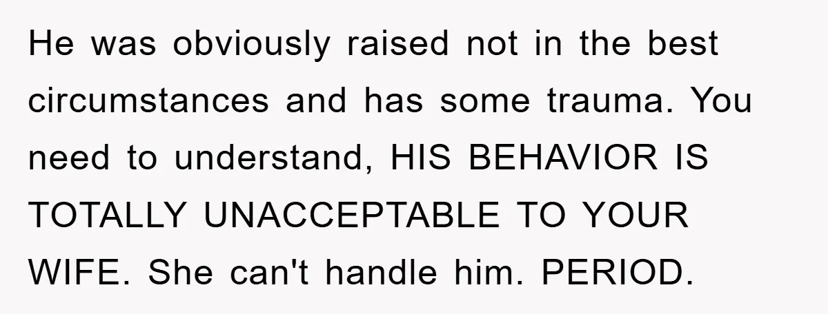 He was obviously raised not in the best circumstances and has some trauma. You need to understand, HIS BEHAVIOR IS TOTALLY UNACCEPTABLE TO YOUR WIFE. She can't handle him. PERIOD.