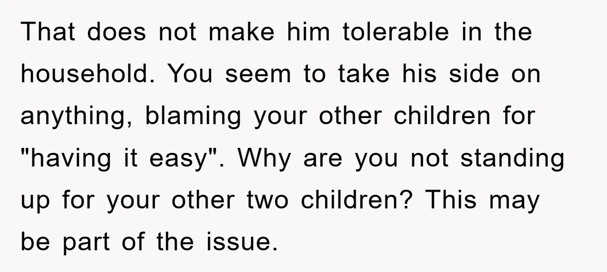 That does not make him tolerable in the household. You seem to take his side on anything, blaming your other children for "having it easy". Why are you not standing...