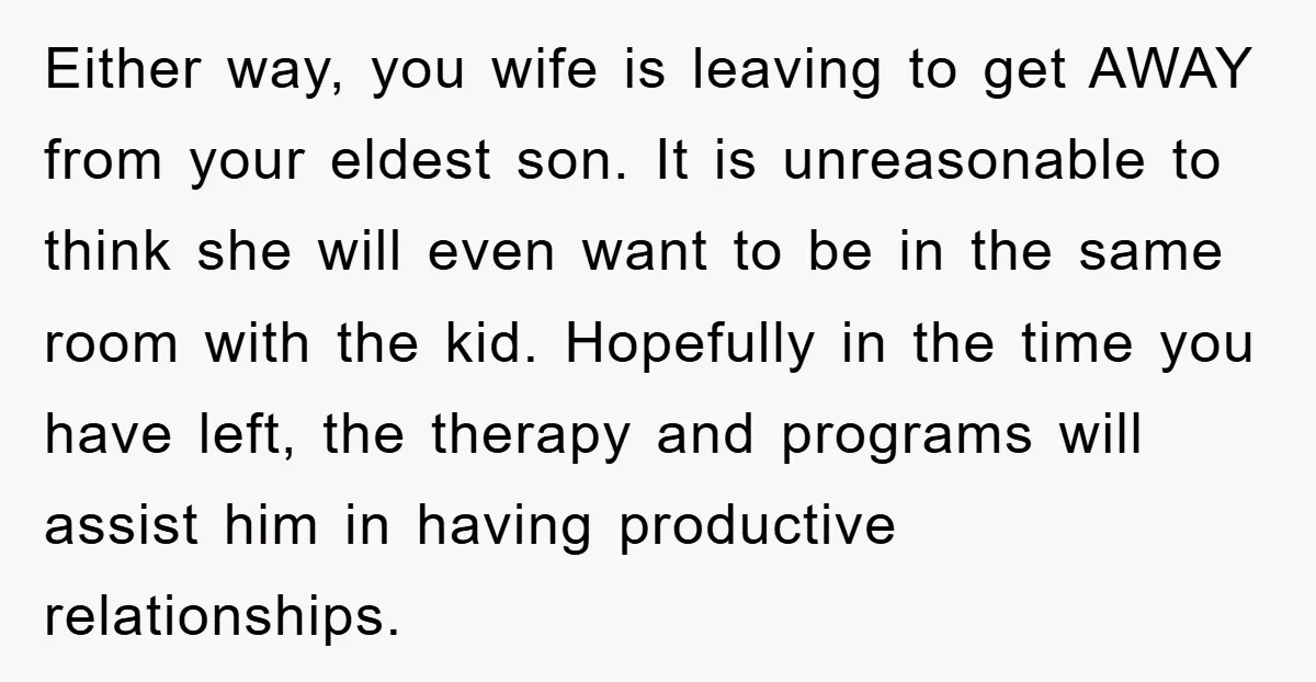 Either way, you wife is leaving to get AWAY from your eldest son. It is unreasonable to think she will even want to be in the same room with the...