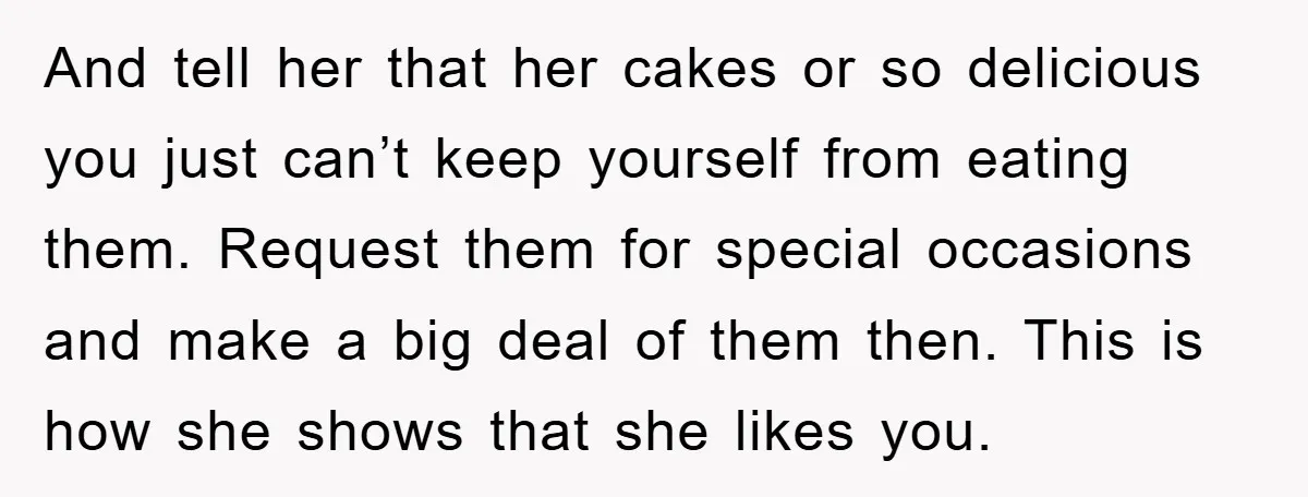 And tell her that her cakes or so delicious you just can’t keep yourself from eating them. Request them for special occasions and make a big deal of them then....