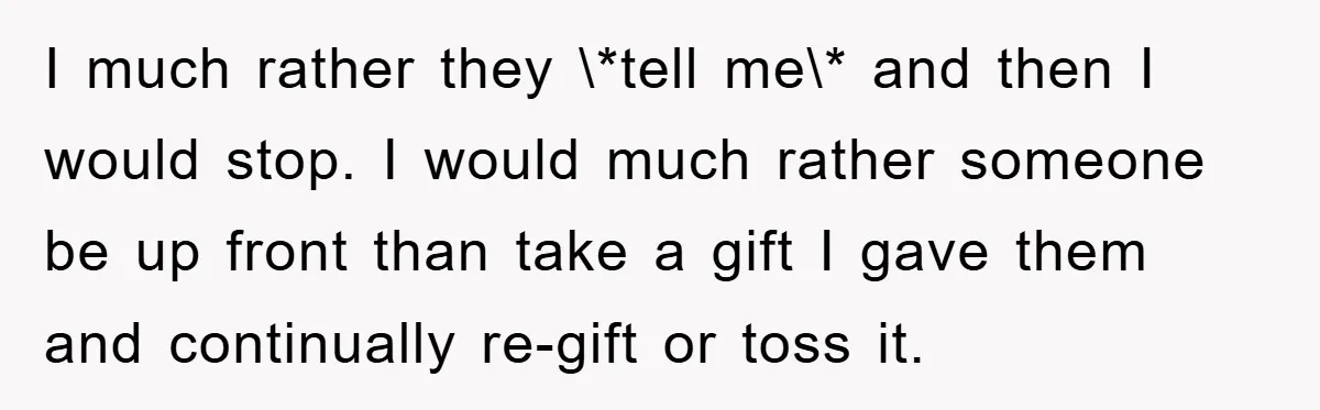 I much rather they \*tell me\* and then I would stop. I would much rather someone be up front than take a gift I gave them and continually re-gift or...