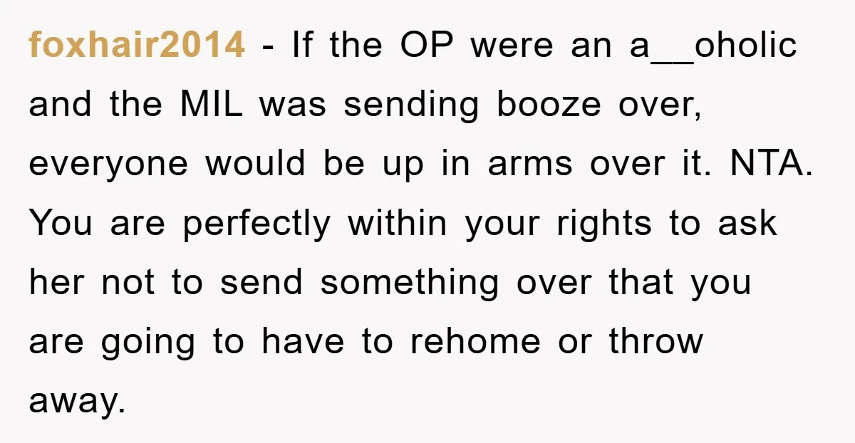 foxhair2014 − If the OP were an a__oholic and the MIL was sending booze over, everyone would be up in arms over it. NTA. You are perfectly within your rights...