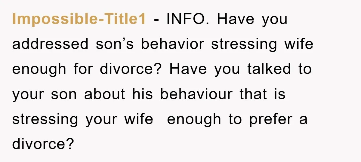 Impossible-Title1 − INFO. Have you addressed son’s behavior stressing wife enough for divorce? Have you talked to your son about his behaviour that is stressing your wife enough to prefer...