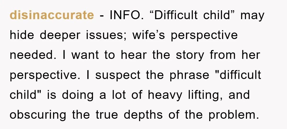 disinaccurate − INFO. “Difficult child” may hide deeper issues; wife’s perspective needed. I want to hear the story from her perspective. I suspect the phrase "difficult child" is doing a...