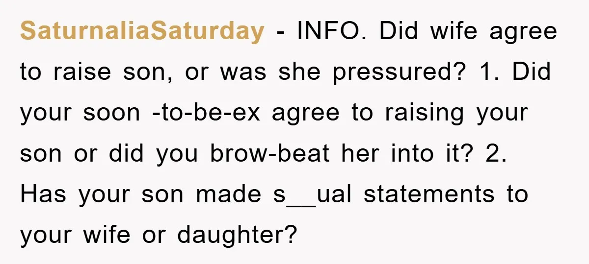 SaturnaliaSaturday − INFO. Did wife agree to raise son, or was she pressured? 1. Did your soon -to-be-ex agree to raising your son or did you brow-beat her into it?...