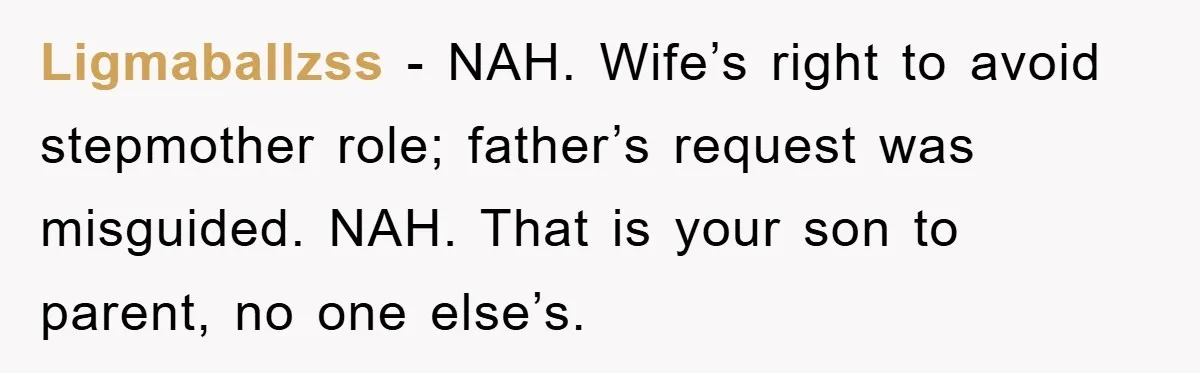 Ligmaballzss − NAH. Wife’s right to avoid stepmother role; father’s request was misguided. NAH. That is your son to parent, no one else’s.