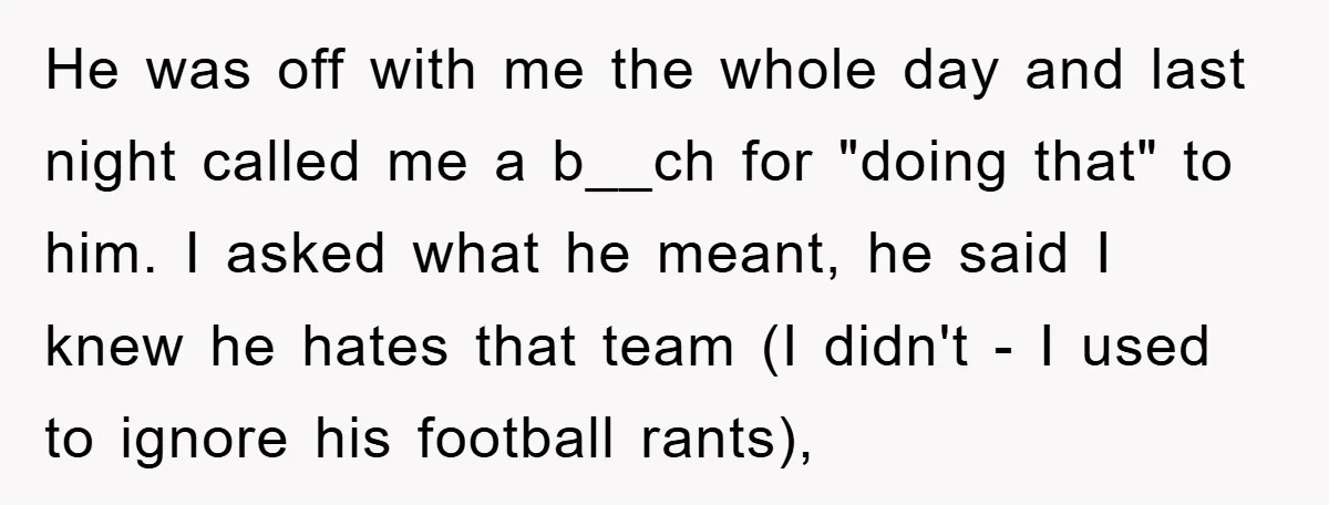 He was off with me the whole day and last night called me a b__ch for "doing that" to him. I asked what he meant, he said I knew he...