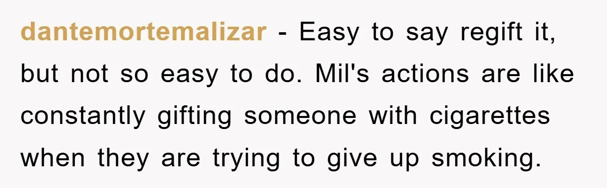 dantemortemalizar − Easy to say regift it, but not so easy to do. Mil's actions are like constantly gifting someone with cigarettes when they are trying to give up smoking.