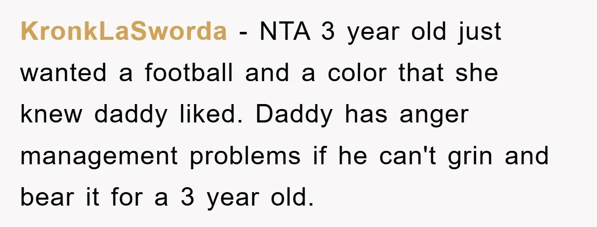 KronkLaSworda − NTA 3 year old just wanted a football and a color that she knew daddy liked. Daddy has anger management problems if he can't grin and bear it...