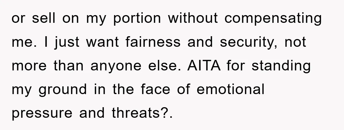 or sell on my portion without compensating me. I just want fairness and security, not more than anyone else. AITA for standing my ground in the face of emotional pressure...