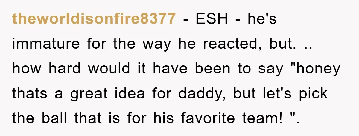 theworldisonfire8377 − ESH - he's immature for the way he reacted, but. .. how hard would it have been to say "honey thats a great idea for daddy, but let's...