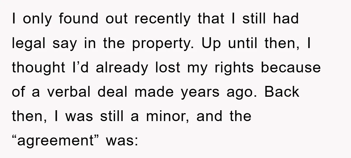 I only found out recently that I still had legal say in the property. Up until then, I thought I’d already lost my rights because of a verbal deal made...