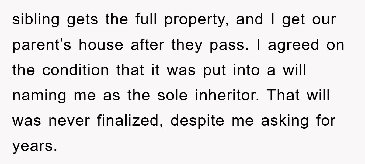 sibling gets the full property, and I get our parent’s house after they pass. I agreed on the condition that it was put into a will naming me as the...