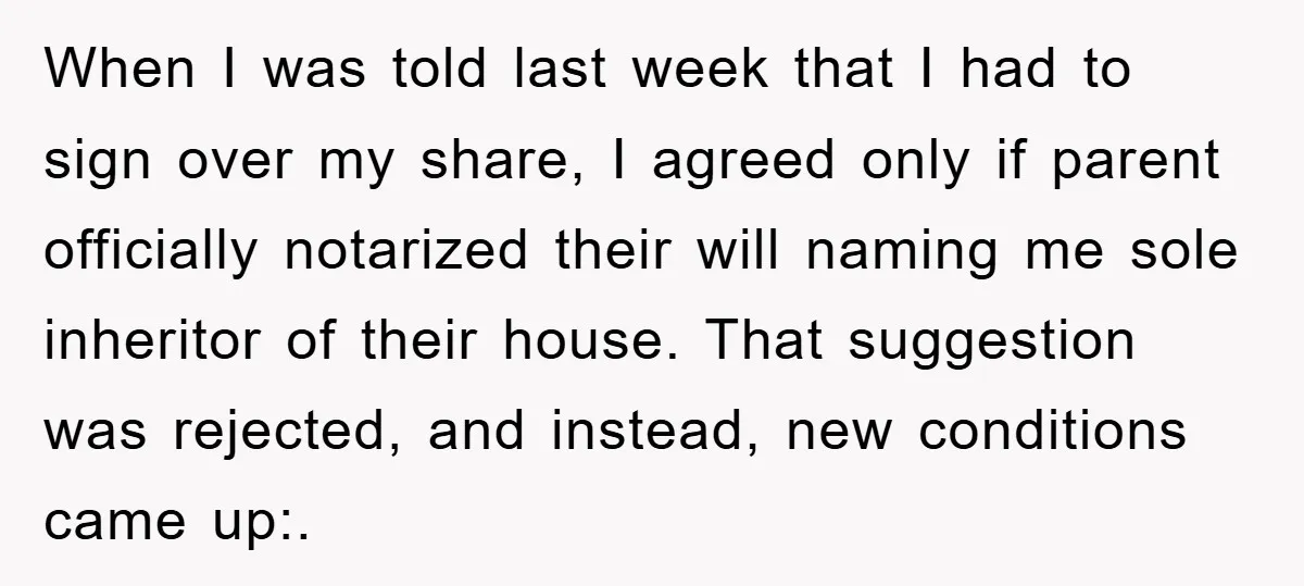 When I was told last week that I had to sign over my share, I agreed only if parent officially notarized their will naming me sole inheritor of their house....
