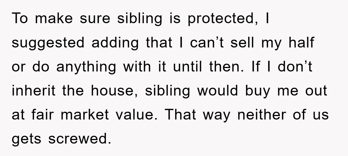 To make sure sibling is protected, I suggested adding that I can’t sell my half or do anything with it until then. If I don’t inherit the house, sibling would...