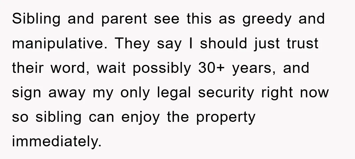 Sibling and parent see this as greedy and manipulative. They say I should just trust their word, wait possibly 30+ years, and sign away my only legal security right now...