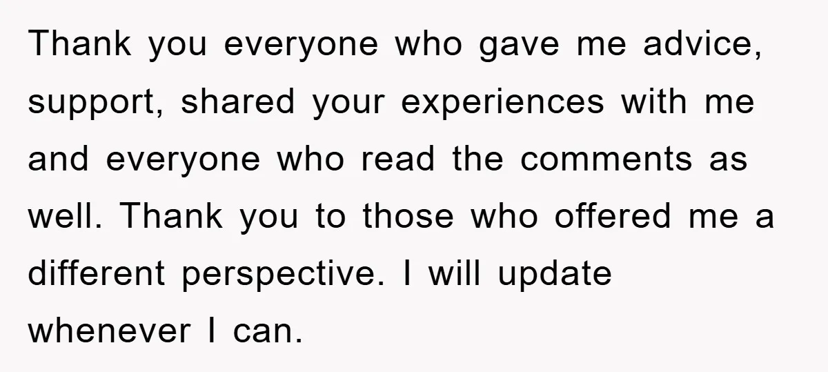 Thank you everyone who gave me advice, support, shared your experiences with me and everyone who read the comments as well. Thank you to those who offered me a different...