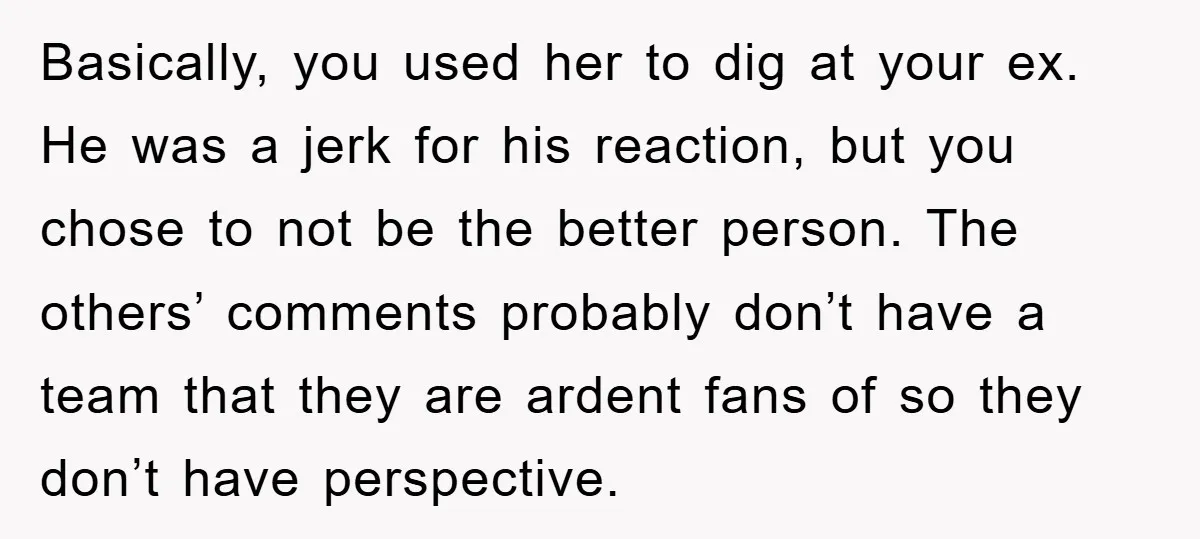 Basically, you used her to dig at your ex. He was a jerk for his reaction, but you chose to not be the better person. The others’ comments probably don’t...