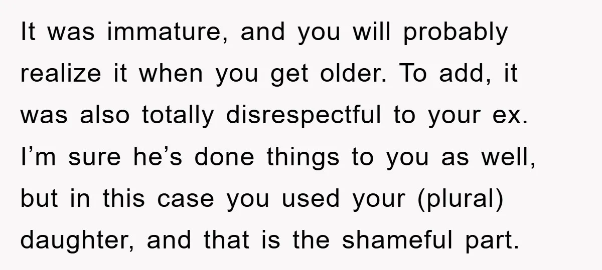 It was immature, and you will probably realize it when you get older. To add, it was also totally disrespectful to your ex. I’m sure he’s done things to you...