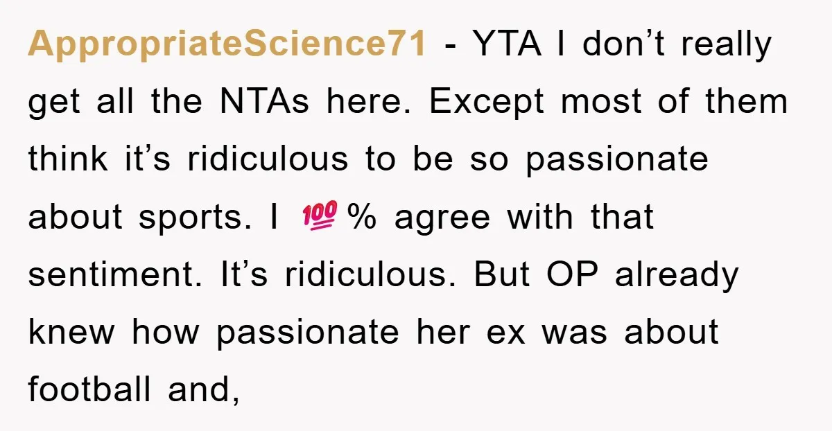 AppropriateScience71 − YTA I don’t really get all the NTAs here. Except most of them think it’s ridiculous to be so passionate about sports. I 💯% agree with that sentiment....