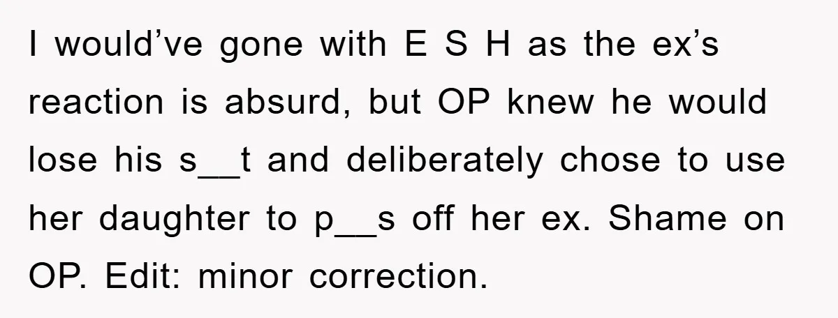 I would’ve gone with E S H as the ex’s reaction is absurd, but OP knew he would lose his s__t and deliberately chose to use her daughter to p__s...