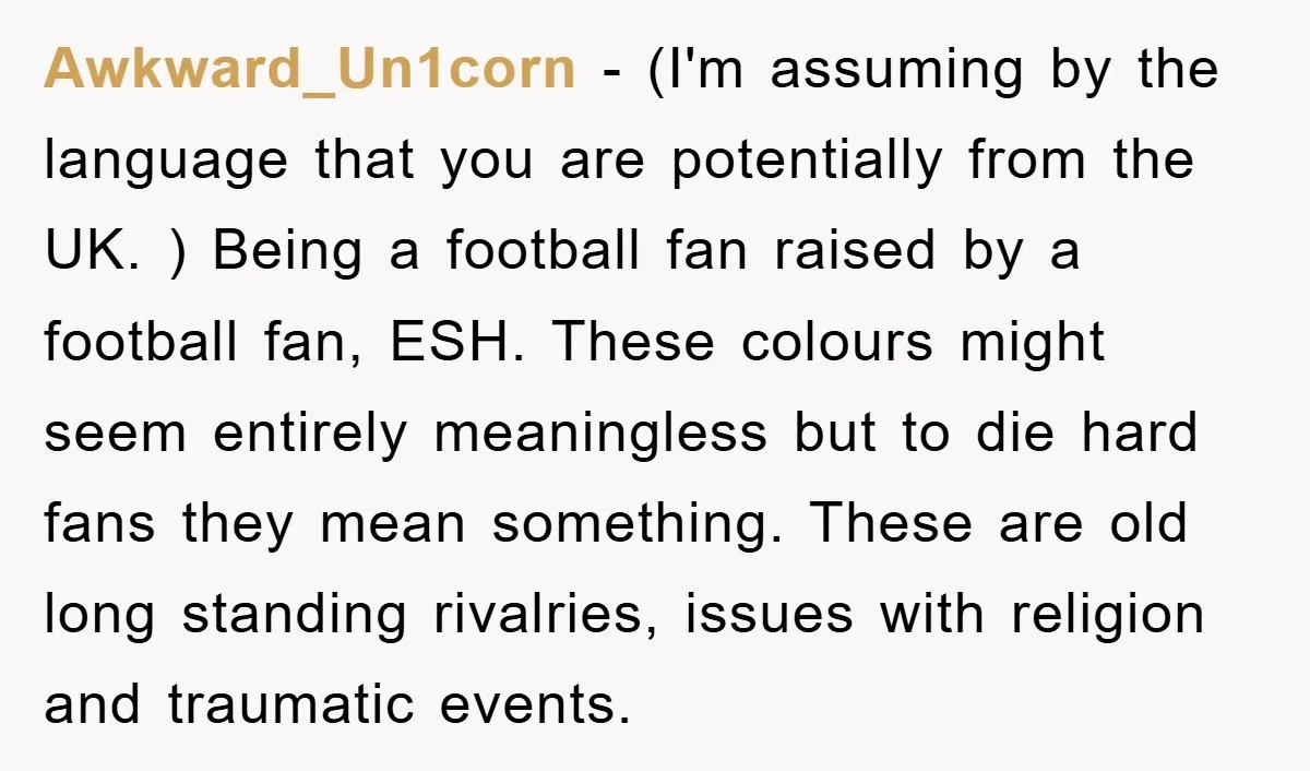 Awkward_Un1corn − (I'm assuming by the language that you are potentially from the UK. ) Being a football fan raised by a football fan, ESH. These colours might seem entirely...