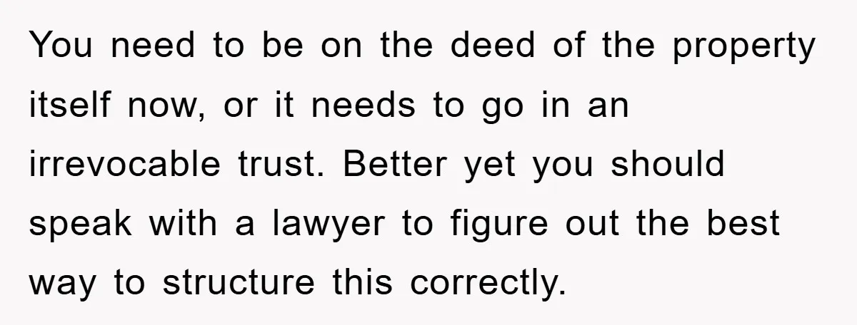 You need to be on the deed of the property itself now, or it needs to go in an irrevocable trust. Better yet you should speak with a lawyer to...