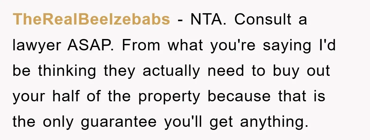TheRealBeelzebabs − NTA. Consult a lawyer ASAP. From what you're saying I'd be thinking they actually need to buy out your half of the property because that is the only...