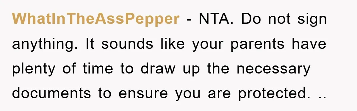 WhatInTheAssPepper − NTA. Do not sign anything. It sounds like your parents have plenty of time to draw up the necessary documents to ensure you are protected. ..