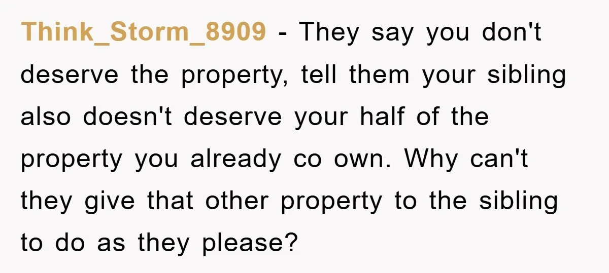 Think_Storm_8909 − They say you don't deserve the property, tell them your sibling also doesn't deserve your half of the property you already co own. Why can't they give that...
