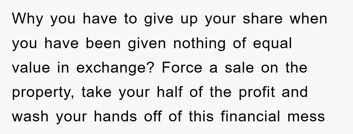 Why you have to give up your share when you have been given nothing of equal value in exchange? Force a sale on the property, take your half of the...