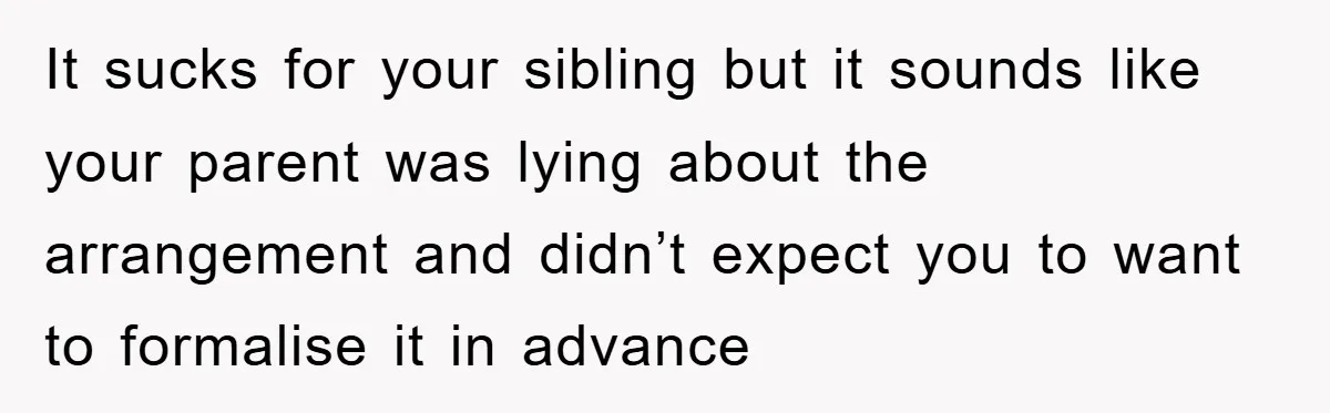 It sucks for your sibling but it sounds like your parent was lying about the arrangement and didn’t expect you to want to formalise it in advance
