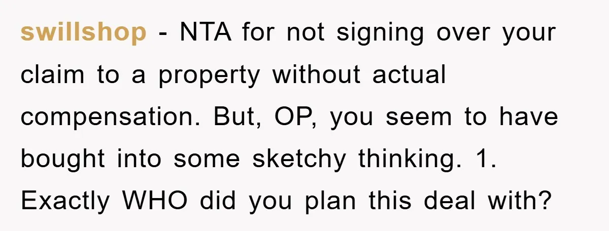 swillshop − NTA for not signing over your claim to a property without actual compensation. But, OP, you seem to have bought into some sketchy thinking. 1. Exactly WHO did...