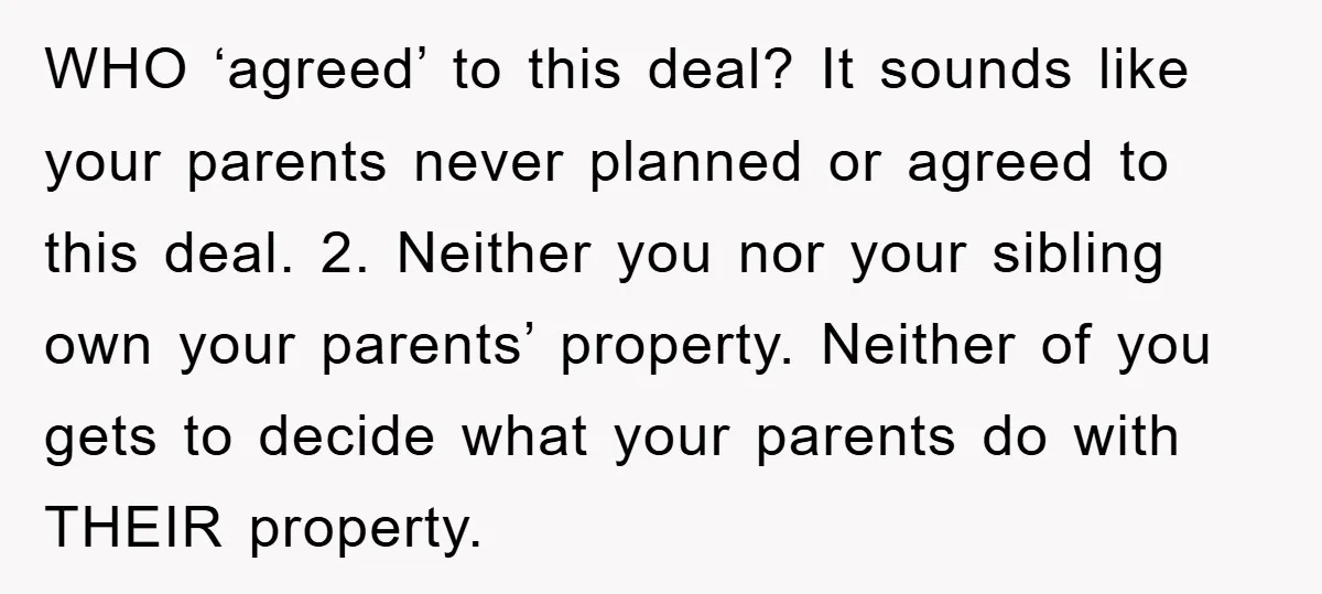 WHO ‘agreed’ to this deal? It sounds like your parents never planned or agreed to this deal. 2. Neither you nor your sibling own your parents’ property. Neither of you...