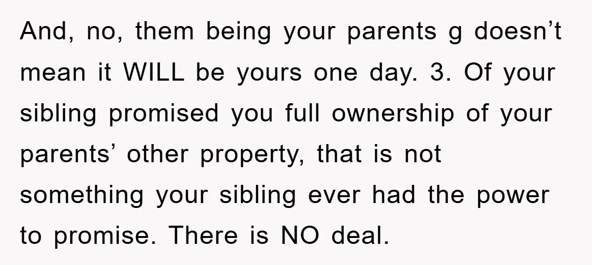 And, no, them being your parents g doesn’t mean it WILL be yours one day. 3. Of your sibling promised you full ownership of your parents’ other property, that is...