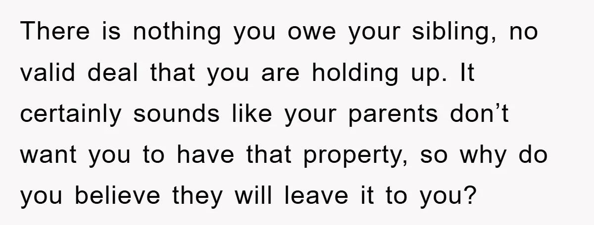 There is nothing you owe your sibling, no valid deal that you are holding up. It certainly sounds like your parents don’t want you to have that property, so why...