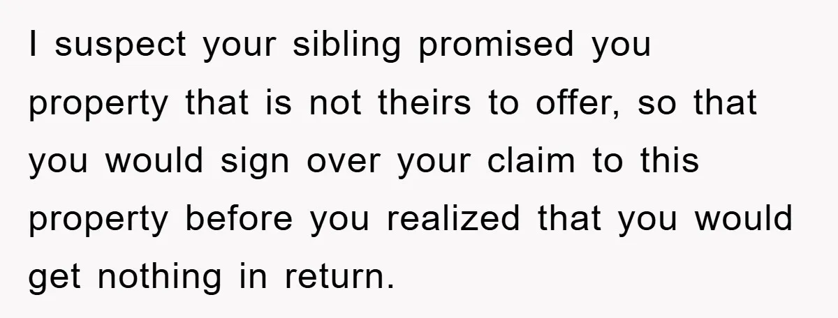 I suspect your sibling promised you property that is not theirs to offer, so that you would sign over your claim to this property before you realized that you would...