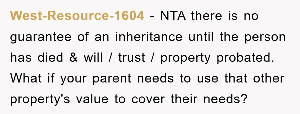 West-Resource-1604 − NTA there is no guarantee of an inheritance until the person has died & will / trust / property probated. What if your parent needs to use that...