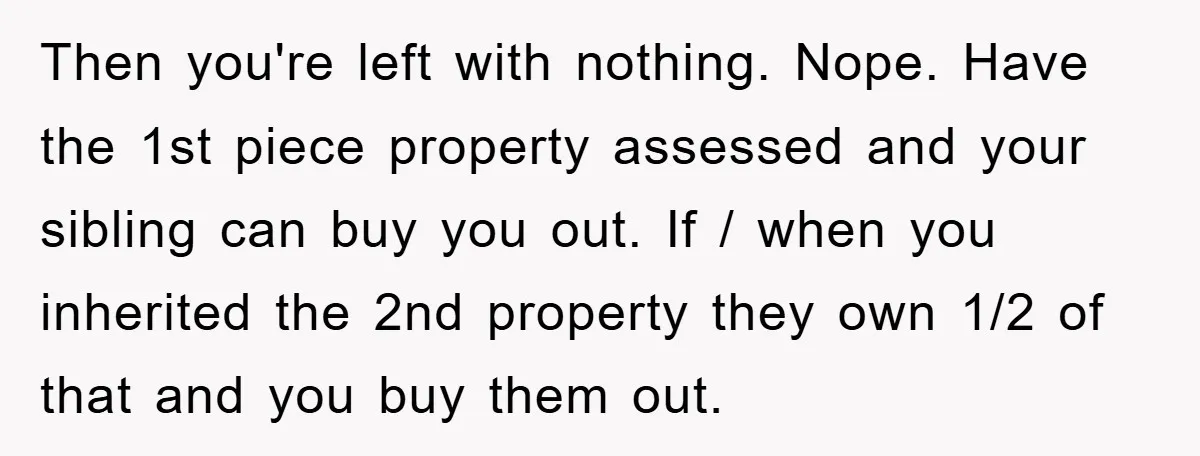 Then you're left with nothing. Nope. Have the 1st piece property assessed and your sibling can buy you out. If / when you inherited the 2nd property they own 1/2...