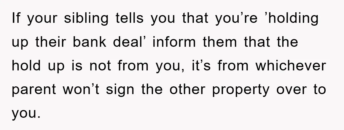 If your sibling tells you that you’re ’holding up their bank deal’ inform them that the hold up is not from you, it’s from whichever parent won’t sign the other...