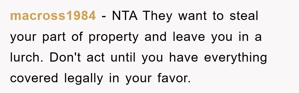 macross1984 − NTA They want to steal your part of property and leave you in a lurch. Don't act until you have everything covered legally in your favor.