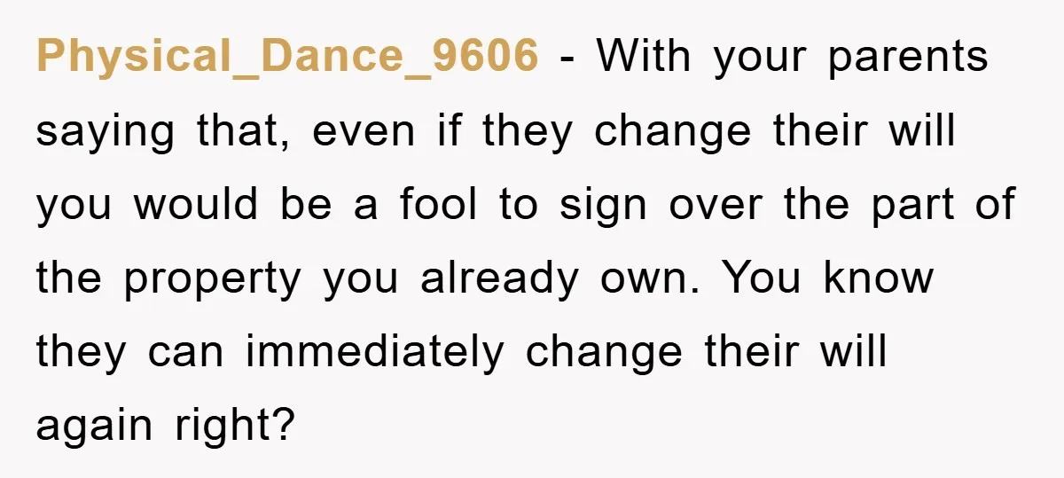 Physical_Dance_9606 − With your parents saying that, even if they change their will you would be a fool to sign over the part of the property you already own. You...