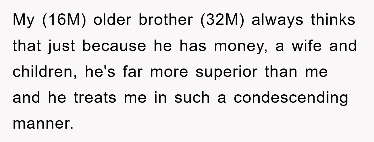 My (16M) older brother (32M) always thinks that just because he has money, a wife and children, he's far more superior than me and he treats me in such a...