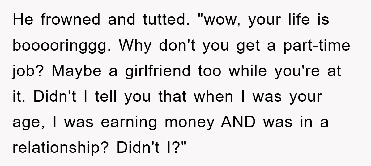 He frowned and tutted. "wow, your life is booooringgg. Why don't you get a part-time job? Maybe a girlfriend too while you're at it. Didn't I tell you that when...