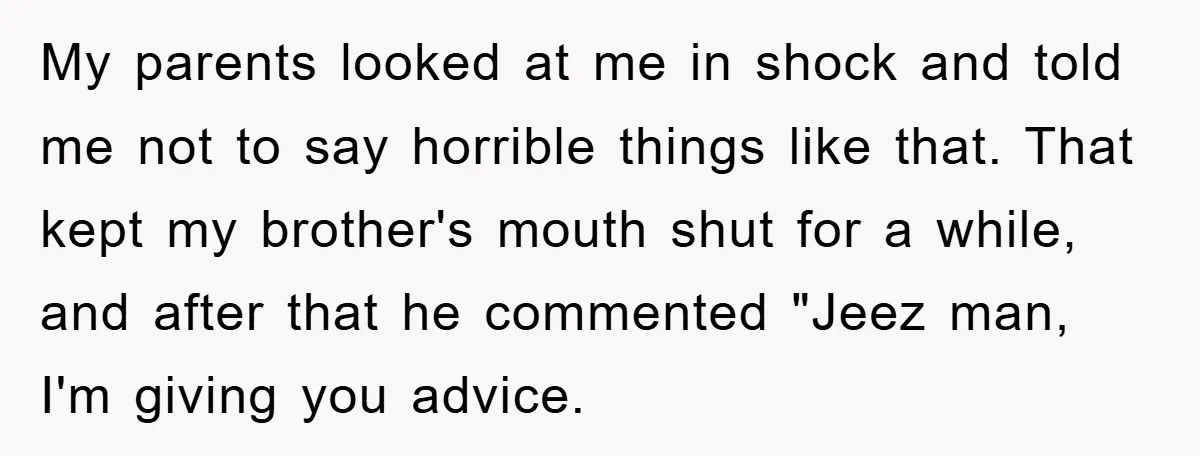 My parents looked at me in shock and told me not to say horrible things like that. That kept my brother's mouth shut for a while, and after that he...