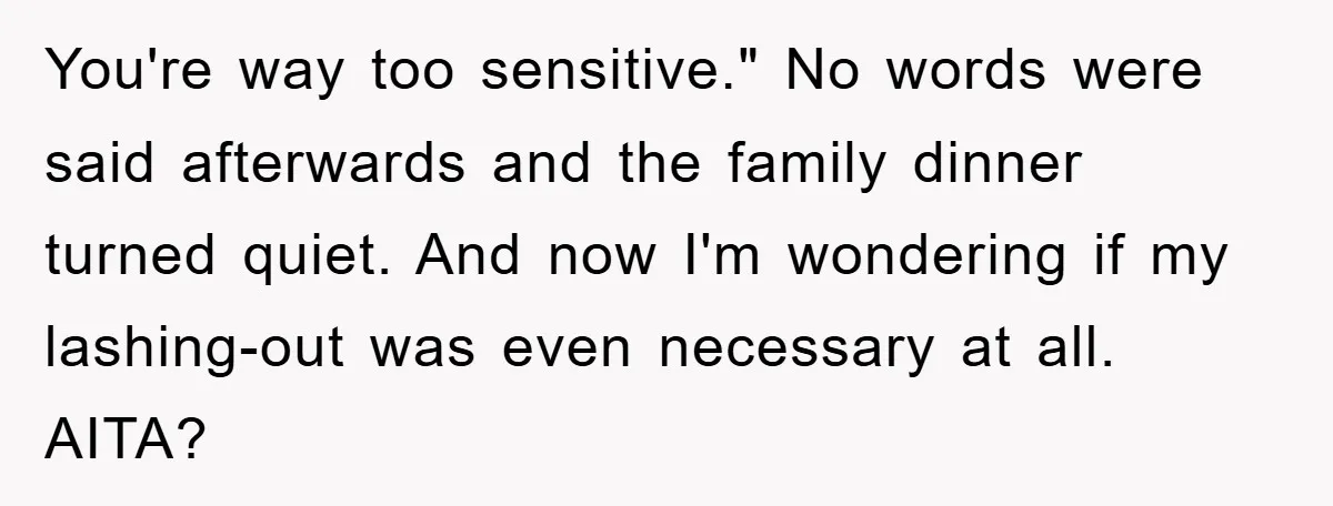 You're way too sensitive." No words were said afterwards and the family dinner turned quiet. And now I'm wondering if my lashing-out was even necessary at all. AITA?