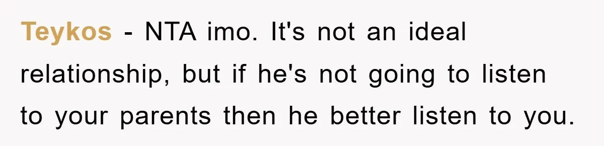 Teykos − NTA imo. It's not an ideal relationship, but if he's not going to listen to your parents then he better listen to you.